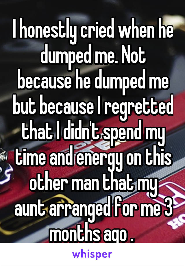 I honestly cried when he dumped me. Not because he dumped me but because I regretted that I didn't spend my time and energy on this other man that my aunt arranged for me 3 months ago . 