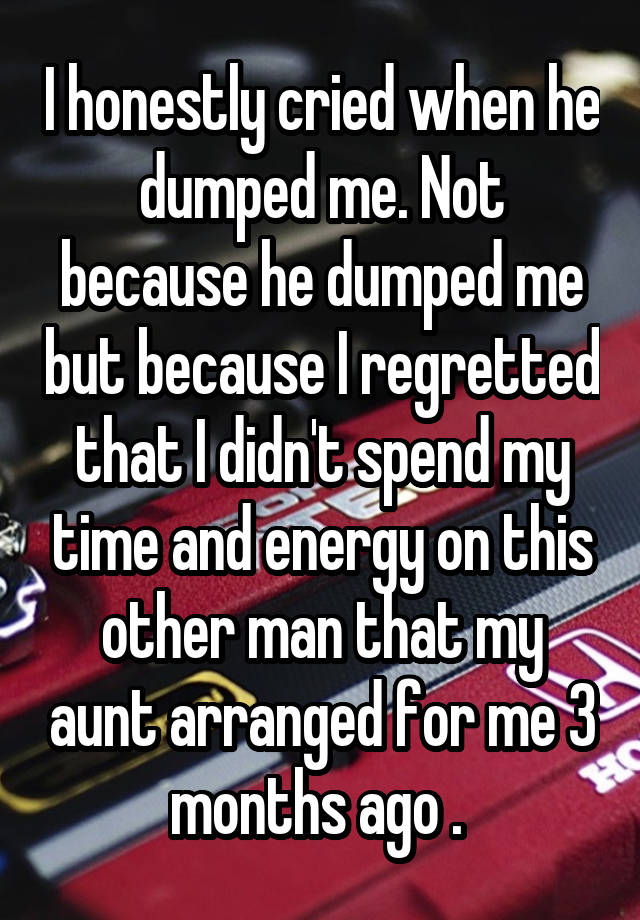 I honestly cried when he dumped me. Not because he dumped me but because I regretted that I didn't spend my time and energy on this other man that my aunt arranged for me 3 months ago . 