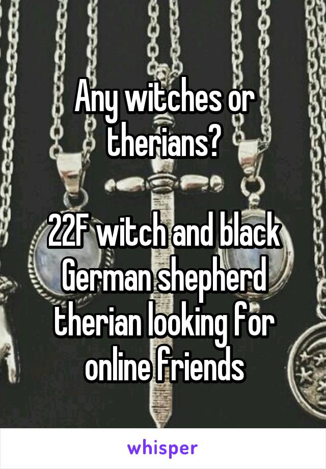 Any witches or therians?

22F witch and black German shepherd therian looking for online friends