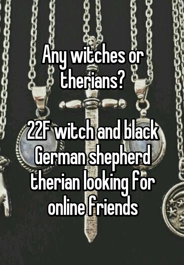 Any witches or therians?

22F witch and black German shepherd therian looking for online friends
