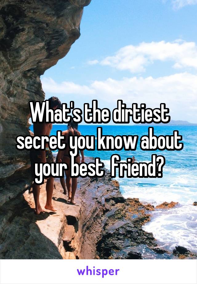 What's the dirtiest secret you know about your best  friend?