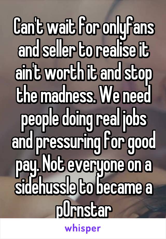 Can't wait for onlyfans and seller to realise it ain't worth it and stop the madness. We need people doing real jobs and pressuring for good pay. Not everyone on a sidehussle to became a p0rnstar