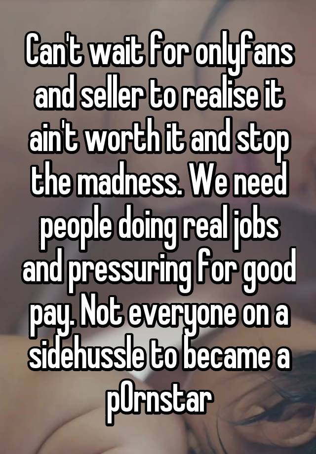 Can't wait for onlyfans and seller to realise it ain't worth it and stop the madness. We need people doing real jobs and pressuring for good pay. Not everyone on a sidehussle to became a p0rnstar