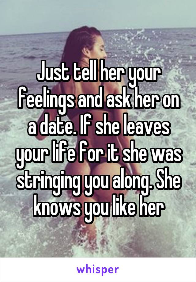 Just tell her your feelings and ask her on a date. If she leaves your life for it she was stringing you along. She knows you like her