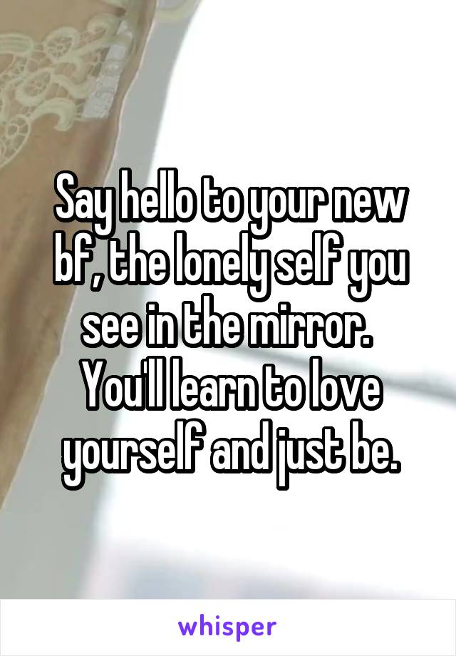 Say hello to your new bf, the lonely self you see in the mirror. 
You'll learn to love yourself and just be.