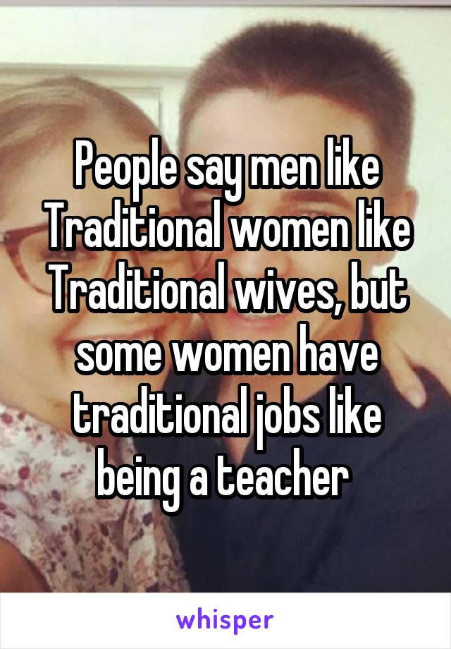 People say men like Traditional women like Traditional wives, but some women have traditional jobs like being a teacher 