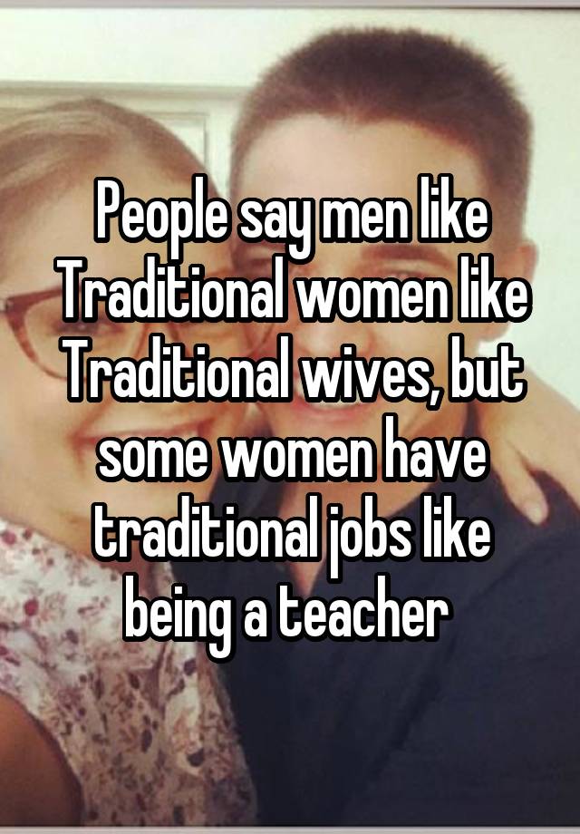 People say men like Traditional women like Traditional wives, but some women have traditional jobs like being a teacher 