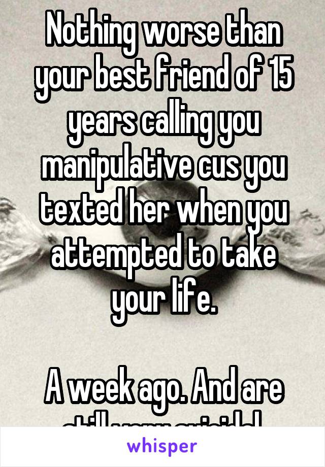 Nothing worse than your best friend of 15 years calling you manipulative cus you texted her when you attempted to take your life.

A week ago. And are still very suicidal.