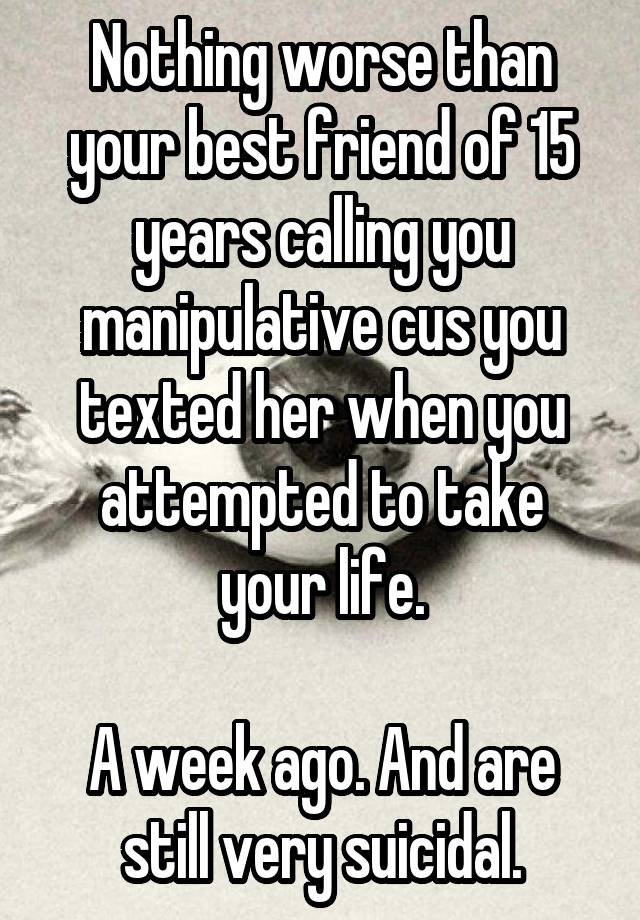 Nothing worse than your best friend of 15 years calling you manipulative cus you texted her when you attempted to take your life.

A week ago. And are still very suicidal.