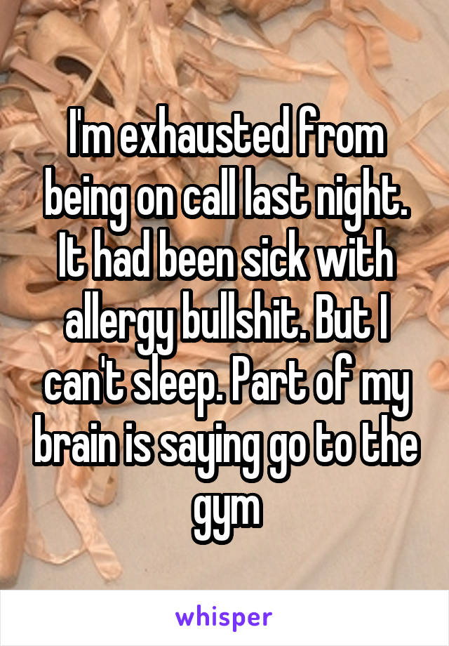 I'm exhausted from being on call last night. It had been sick with allergy bullshit. But I can't sleep. Part of my brain is saying go to the gym