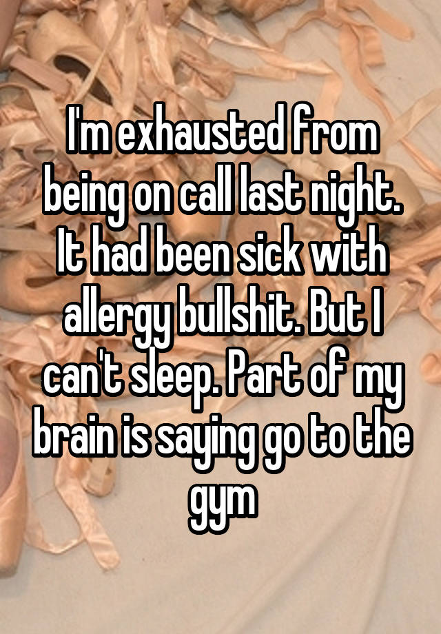 I'm exhausted from being on call last night. It had been sick with allergy bullshit. But I can't sleep. Part of my brain is saying go to the gym