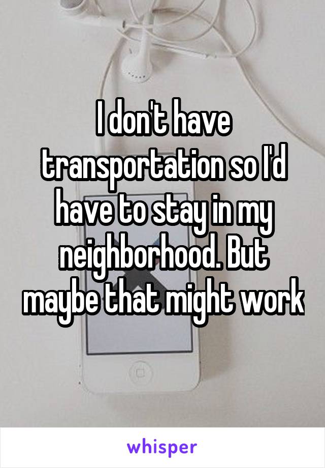 I don't have transportation so I'd have to stay in my neighborhood. But maybe that might work 