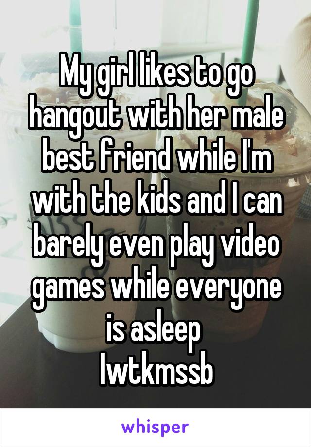 My girl likes to go hangout with her male best friend while I'm with the kids and I can barely even play video games while everyone is asleep 
Iwtkmssb