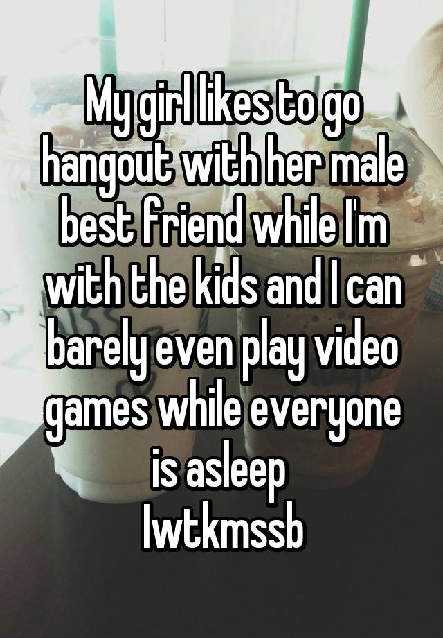 My girl likes to go hangout with her male best friend while I'm with the kids and I can barely even play video games while everyone is asleep 
Iwtkmssb