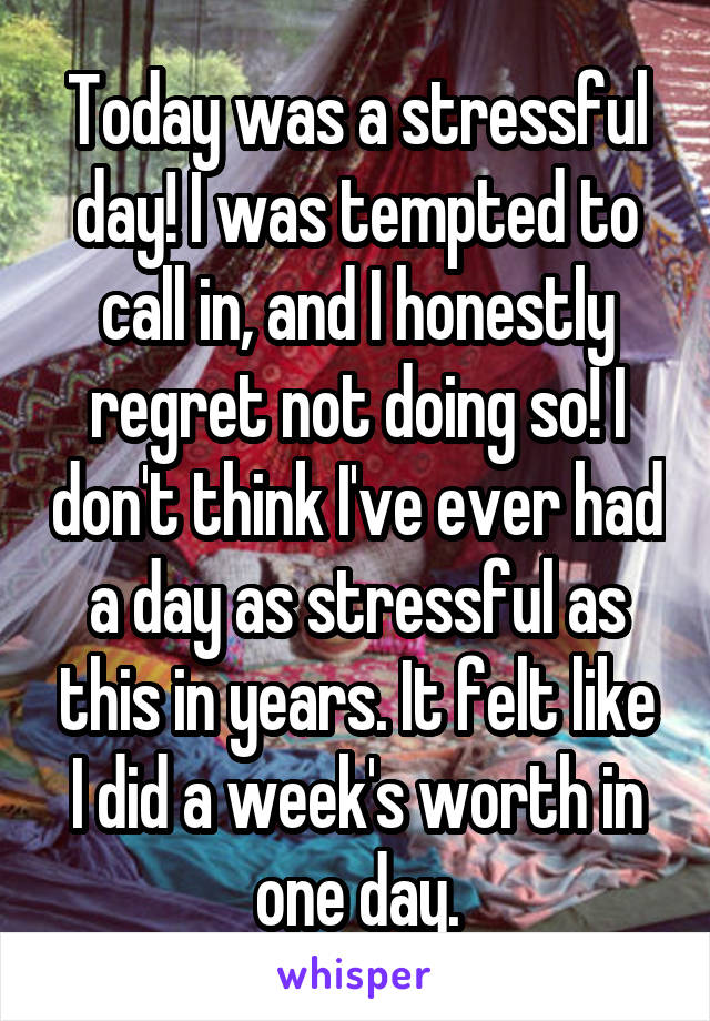 Today was a stressful day! I was tempted to call in, and I honestly regret not doing so! I don't think I've ever had a day as stressful as this in years. It felt like I did a week's worth in one day.