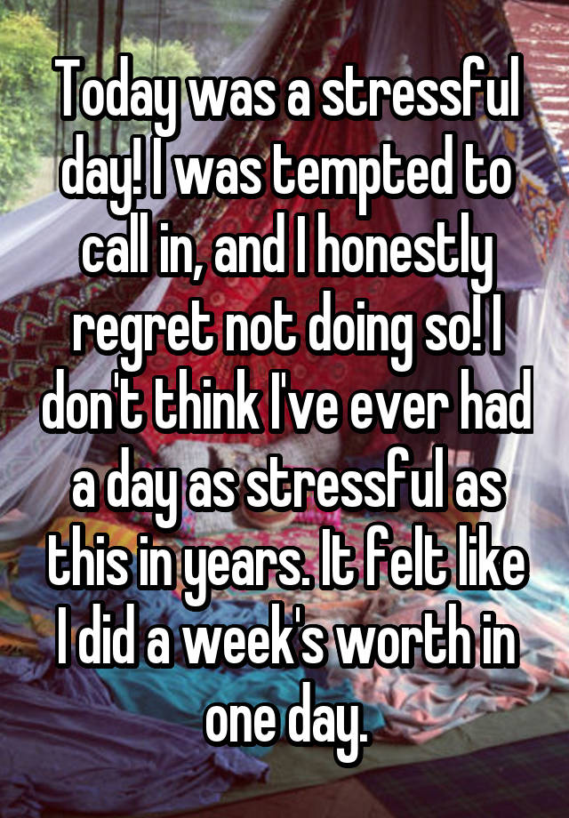 Today was a stressful day! I was tempted to call in, and I honestly regret not doing so! I don't think I've ever had a day as stressful as this in years. It felt like I did a week's worth in one day.