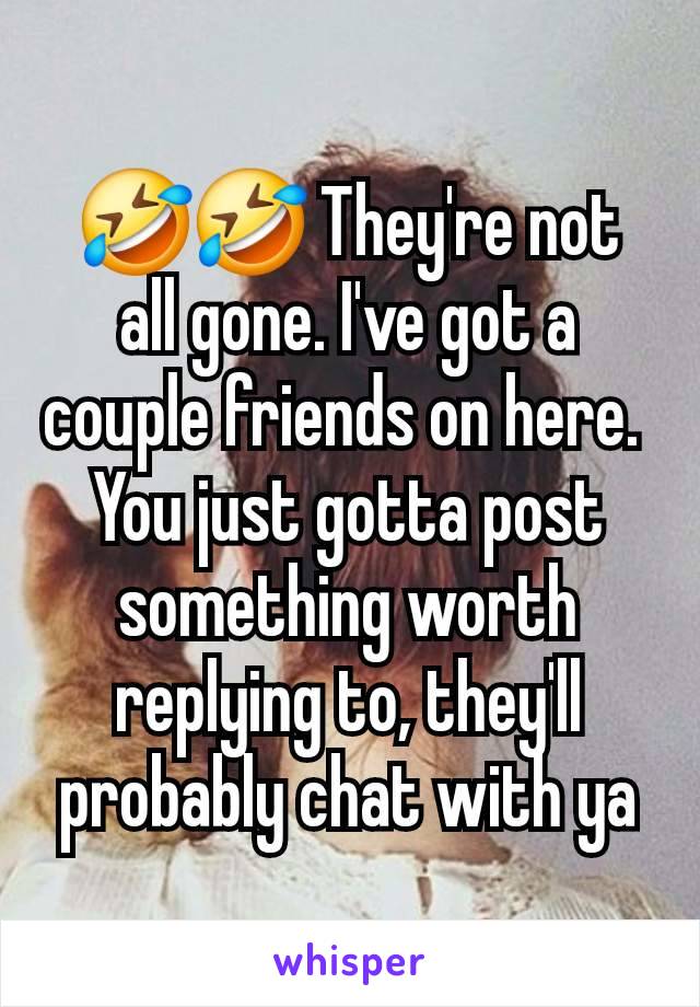 🤣🤣 They're not all gone. I've got a couple friends on here. 
You just gotta post something worth replying to, they'll probably chat with ya