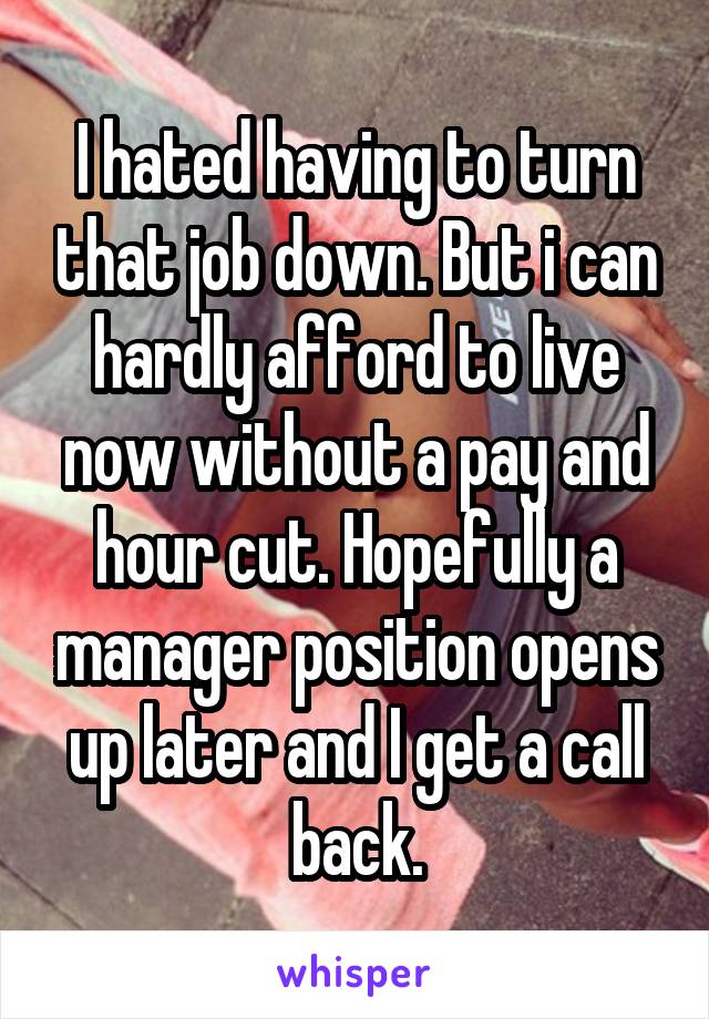 I hated having to turn that job down. But i can hardly afford to live now without a pay and hour cut. Hopefully a manager position opens up later and I get a call back.