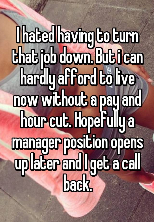 I hated having to turn that job down. But i can hardly afford to live now without a pay and hour cut. Hopefully a manager position opens up later and I get a call back.