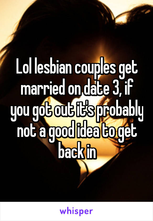 Lol lesbian couples get married on date 3, if you got out it's probably not a good idea to get back in