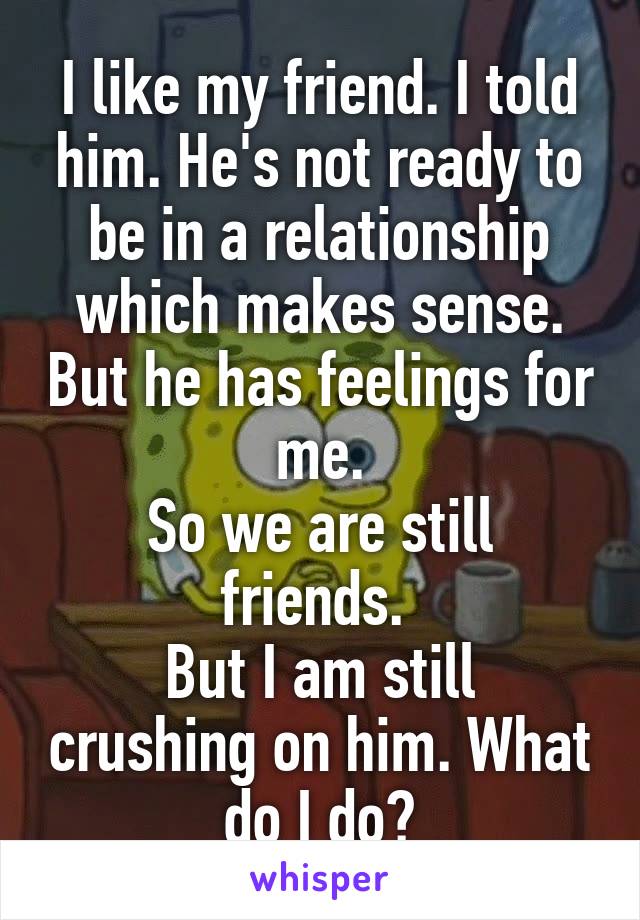 I like my friend. I told him. He's not ready to be in a relationship which makes sense. But he has feelings for me.
So we are still friends. 
But I am still crushing on him. What do I do?