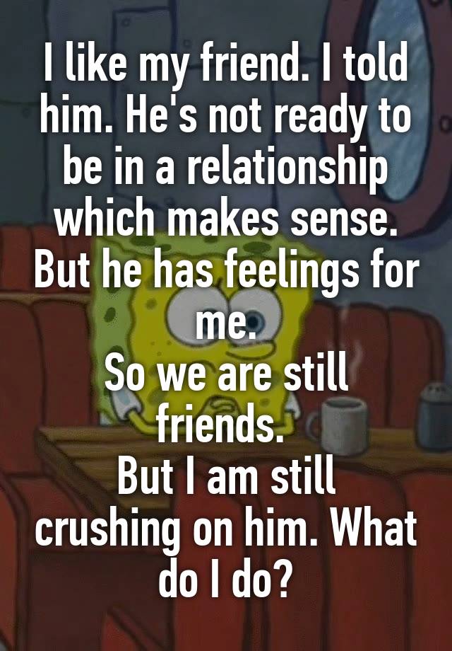 I like my friend. I told him. He's not ready to be in a relationship which makes sense. But he has feelings for me.
So we are still friends. 
But I am still crushing on him. What do I do?