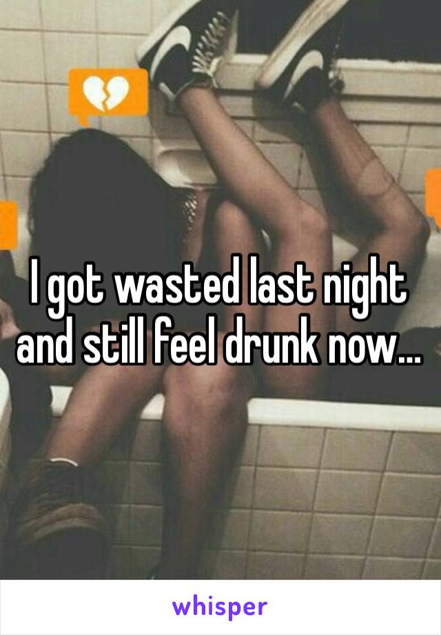 I got wasted last night and still feel drunk now…