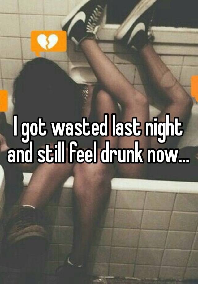 I got wasted last night and still feel drunk now…