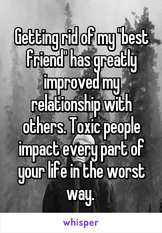 Getting rid of my "best friend" has greatly improved my relationship with others. Toxic people impact every part of your life in the worst way. 