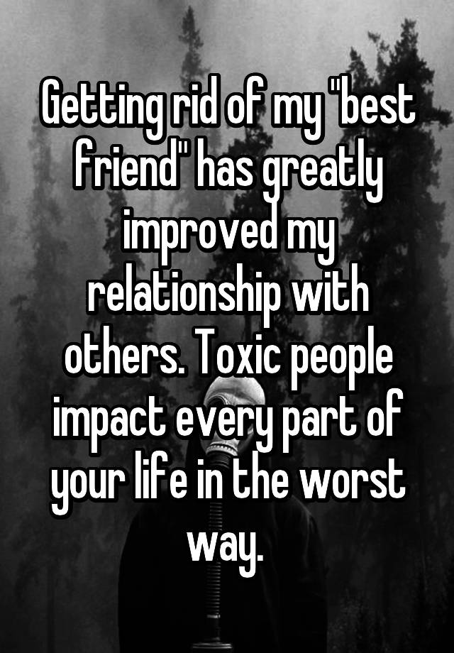 Getting rid of my "best friend" has greatly improved my relationship with others. Toxic people impact every part of your life in the worst way. 