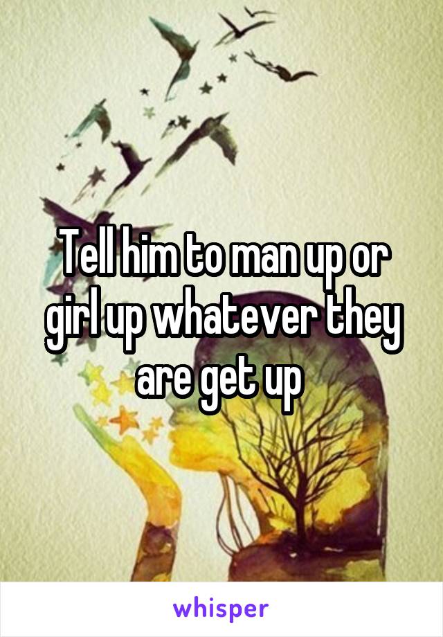 Tell him to man up or girl up whatever they are get up 