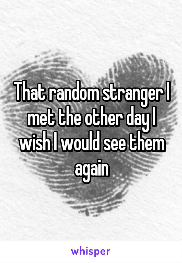 That random stranger I met the other day I wish I would see them again