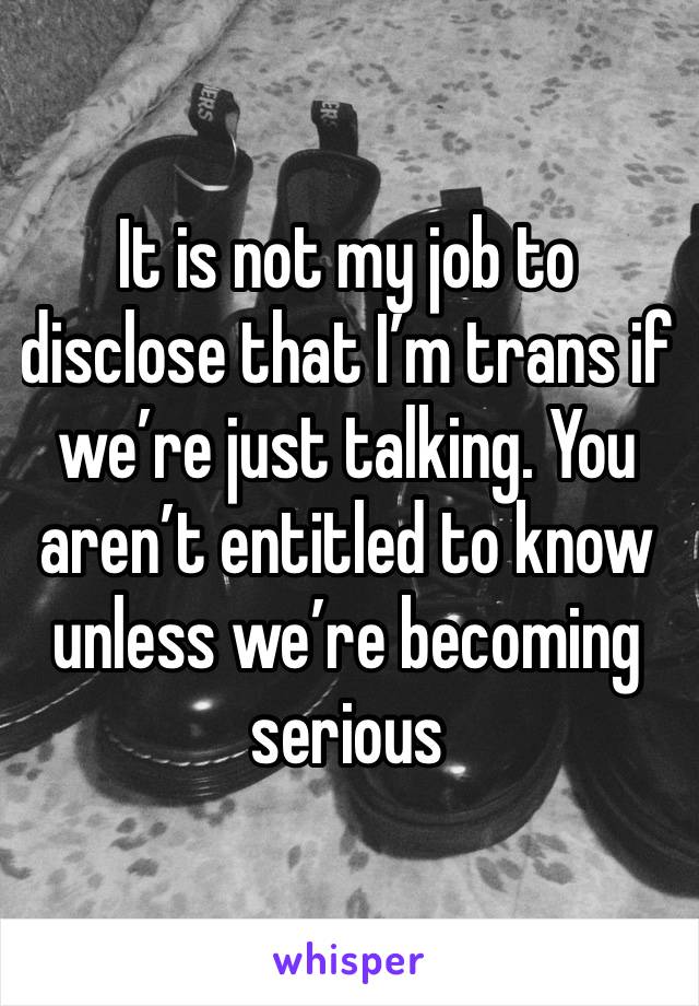 It is not my job to disclose that I’m trans if we’re just talking. You aren’t entitled to know unless we’re becoming serious 