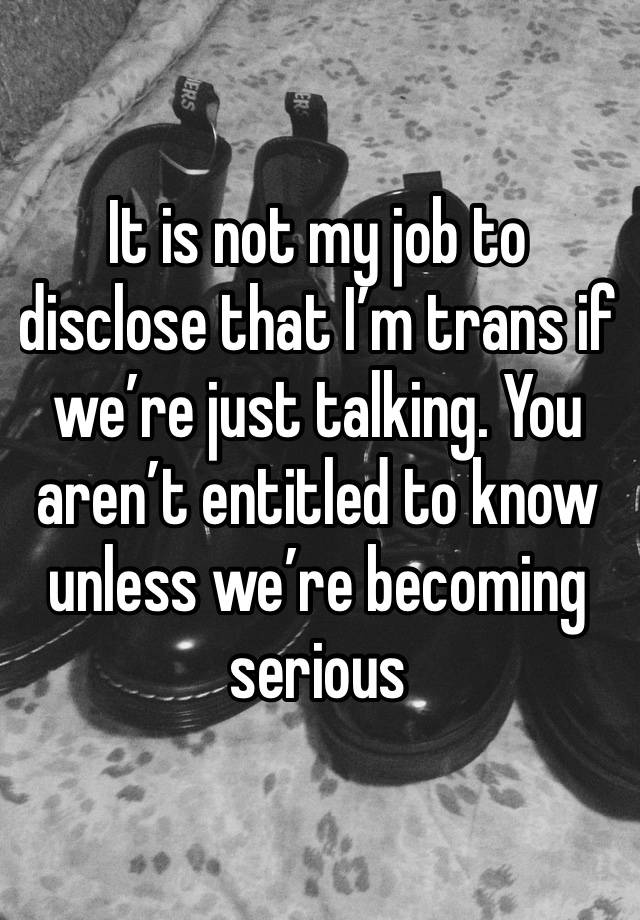 It is not my job to disclose that I’m trans if we’re just talking. You aren’t entitled to know unless we’re becoming serious 