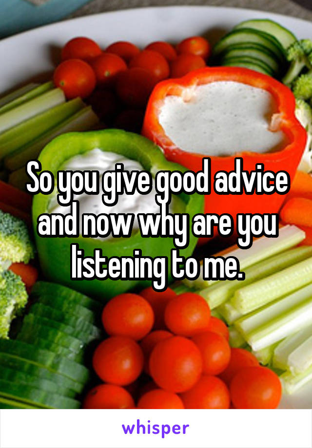 So you give good advice and now why are you listening to me.