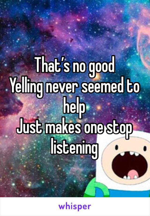 That’s no good 
Yelling never seemed to help 
Just makes one stop listening 