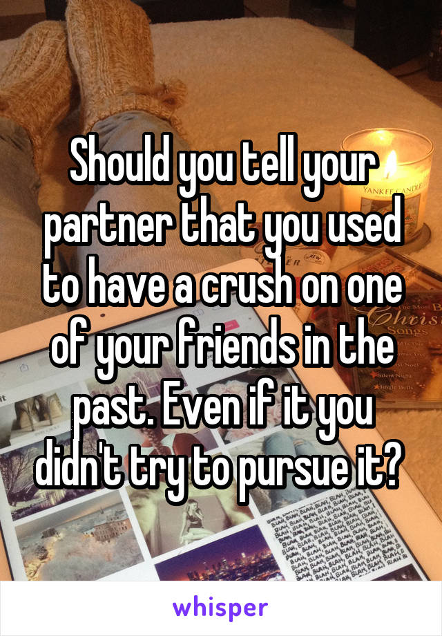 Should you tell your partner that you used to have a crush on one of your friends in the past. Even if it you didn't try to pursue it? 