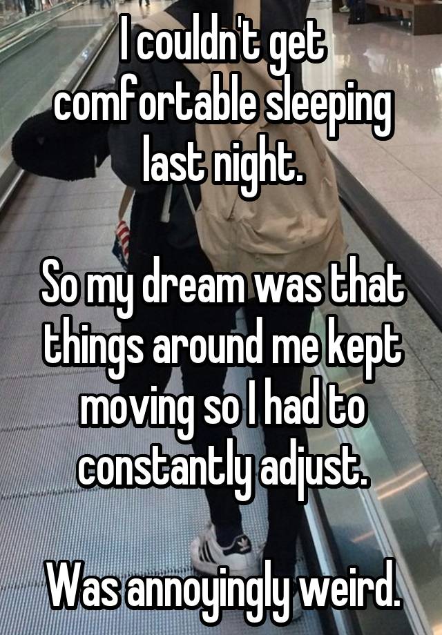 I couldn't get comfortable sleeping last night.

So my dream was that things around me kept moving so I had to constantly adjust.

Was annoyingly weird.