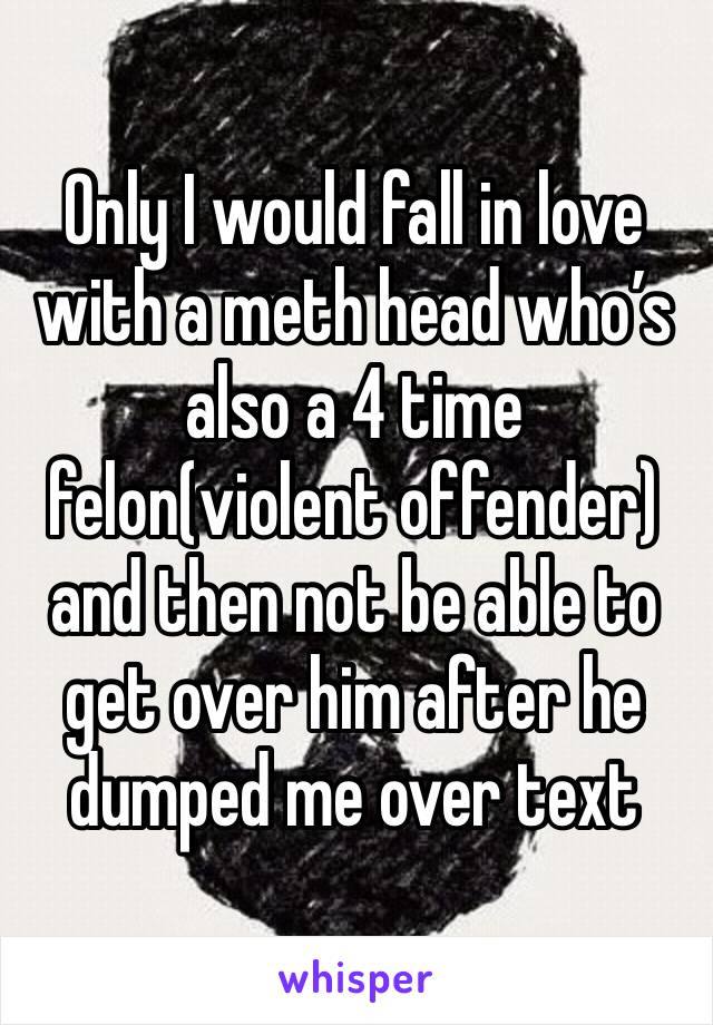 Only I would fall in love with a meth head who’s also a 4 time felon(violent offender) and then not be able to get over him after he dumped me over text 