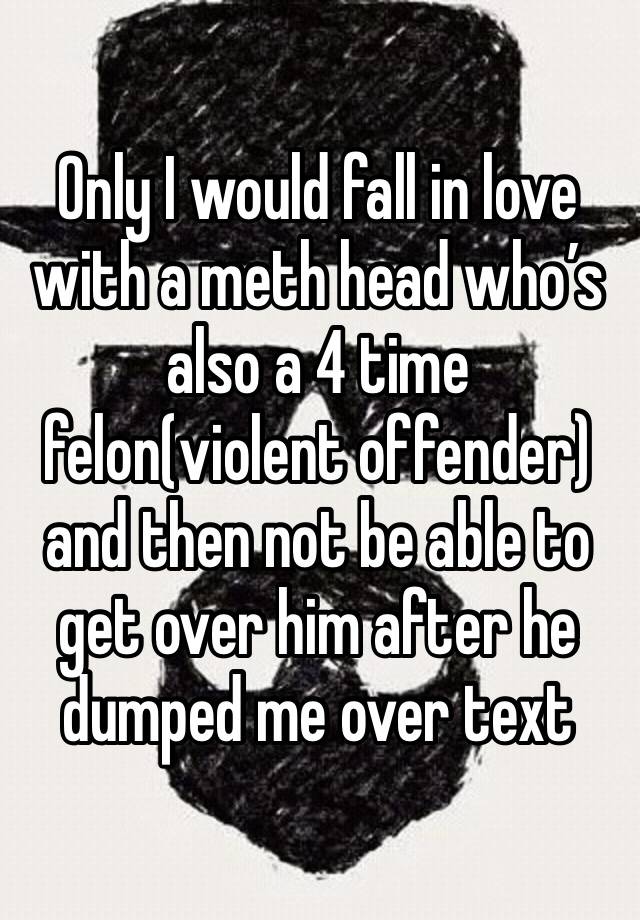 Only I would fall in love with a meth head who’s also a 4 time felon(violent offender) and then not be able to get over him after he dumped me over text 