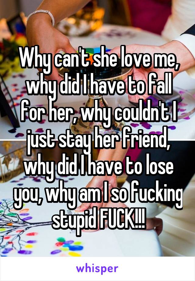 Why can't she love me, why did I have to fall for her, why couldn't I just stay her friend, why did I have to lose you, why am I so fucking stupid FUCK!!!