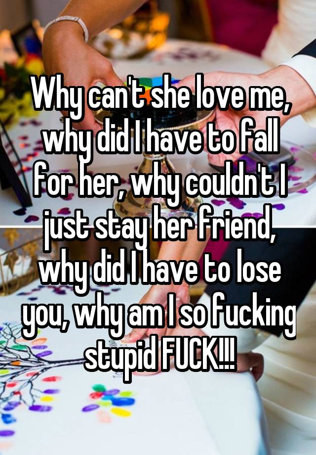 Why can't she love me, why did I have to fall for her, why couldn't I just stay her friend, why did I have to lose you, why am I so fucking stupid FUCK!!!