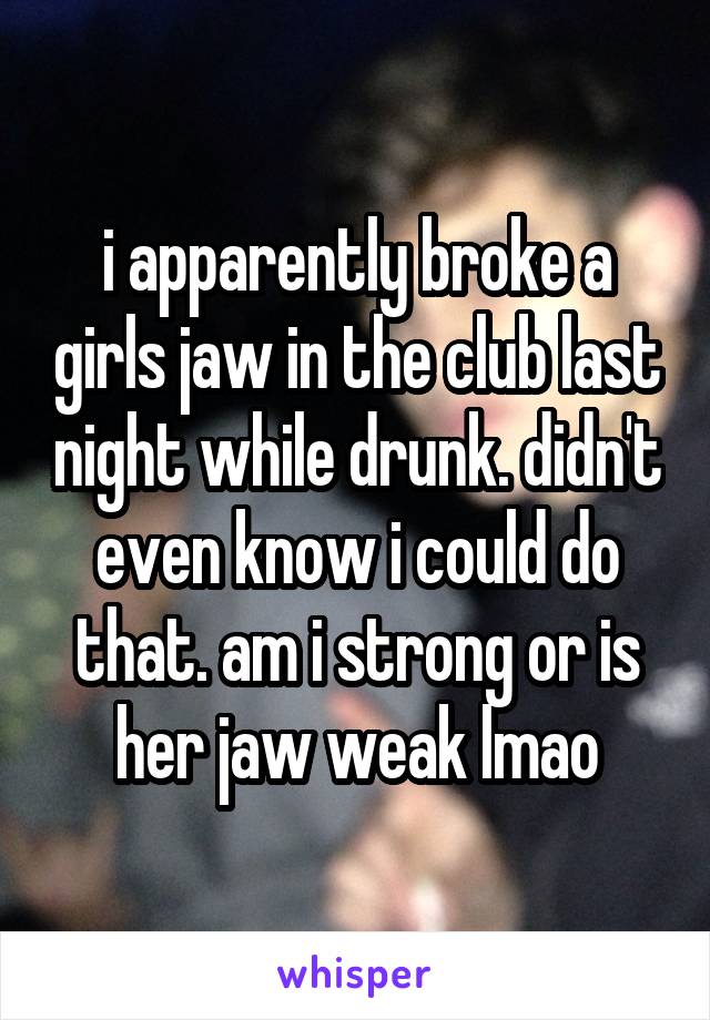 i apparently broke a girls jaw in the club last night while drunk. didn't even know i could do that. am i strong or is her jaw weak lmao