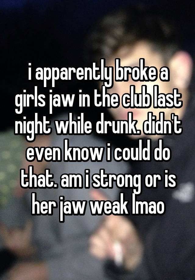 i apparently broke a girls jaw in the club last night while drunk. didn't even know i could do that. am i strong or is her jaw weak lmao