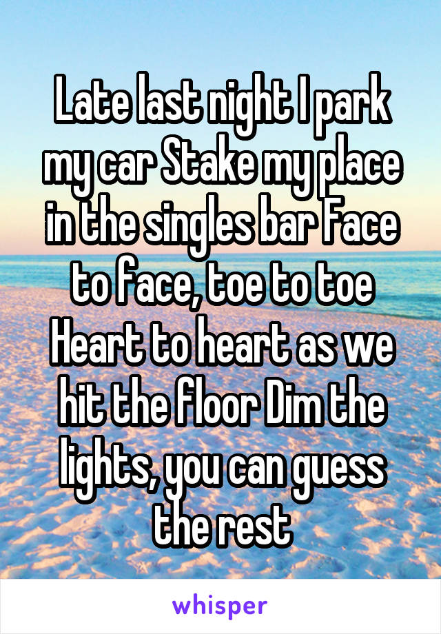 Late last night I park my car Stake my place in the singles bar Face to face, toe to toe Heart to heart as we hit the floor Dim the lights, you can guess the rest