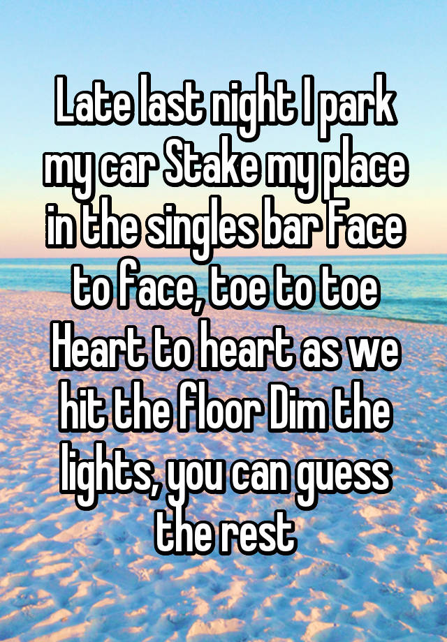 Late last night I park my car Stake my place in the singles bar Face to face, toe to toe Heart to heart as we hit the floor Dim the lights, you can guess the rest