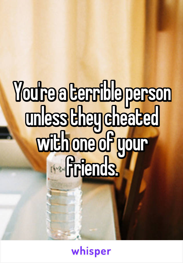 You're a terrible person unless they cheated with one of your friends.