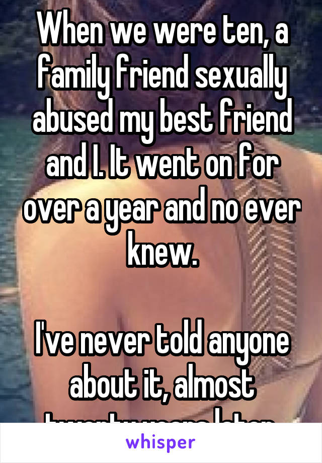 When we were ten, a family friend sexually abused my best friend and I. It went on for over a year and no ever knew.

I've never told anyone about it, almost twenty years later.