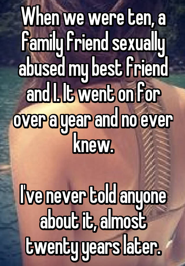 When we were ten, a family friend sexually abused my best friend and I. It went on for over a year and no ever knew.

I've never told anyone about it, almost twenty years later.