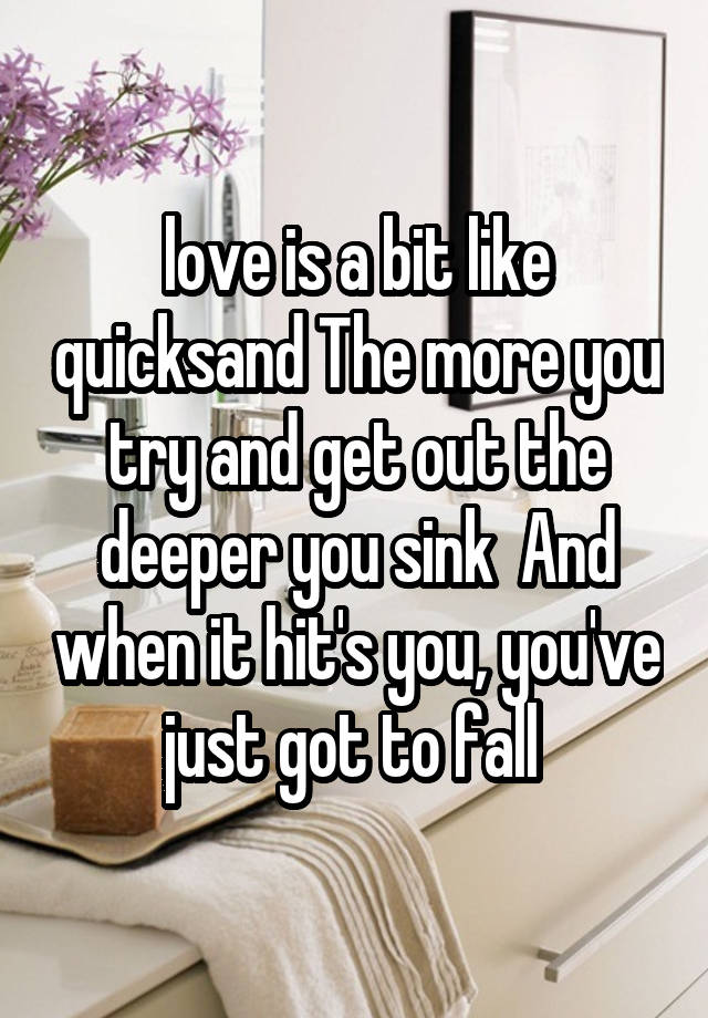 love is a bit like quicksand The more you try and get out the deeper you sink  And when it hit's you, you've just got to fall 